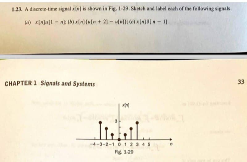 1.23. A discrete-time signal x[n] is shown in Fig. 1-29. Sketch and label each of the following signals.
(a) x[n]u[1-n]; (b) x[n]{u[n + 2] - u[n]}; (c) x[n]d[ n-1]
CHAPTER 1 Signals and Systems
33
-4-3-2-1 0 1 2 3 4 5
Fig. 1-29
