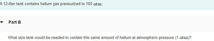 A 12-liter tank contains helium gas pressurized to 160 atm.
Part B
What size tank would be needed to contain this same amount of helium at atmospheric pressure (1 atm)?