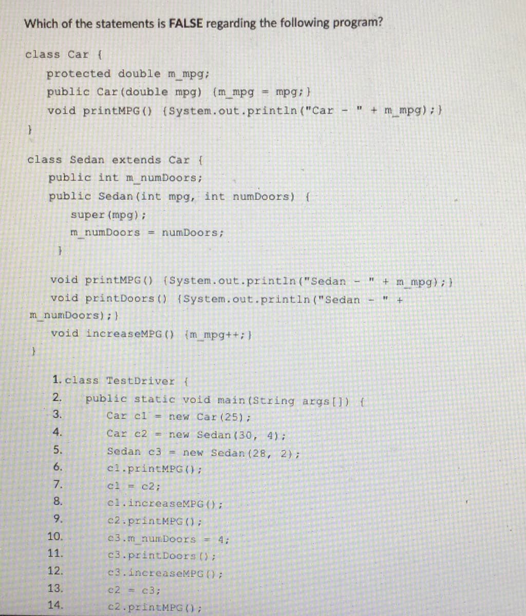 Which of the statements is FALSE regarding the following program?
class Car (
}
protected double m mpg;
public Car (double mpg) (m_mpg = mpg; }
void printMPG () (System.out.println("Car
class Sedan extends Car {
public int m numDoors;
public Sedan (int mpg, int numDoors) {
super (mpg);
m numDoors = numDoors;
}
void printMPG () (System.out.println("Sedan
void print Doors () (System.out.println("Sedan
m numDoors); }
void increaseMPG () {m mpg++; }
1. class Test Driver {
2.
3.
4.
5.
6.
7.
8.
9.
10.
11.
12.
13.
14.
11
public static void main(String args[]) {
Car cl = new Car (25);
Car c2 = new Sedan (30, 4);
Sedan c3 = new Sedan (28, 2);
cl.printMPG ();
cl = c2;
cl.increaseMPG ();
c2.printMPG ();
c3.m numDoors = 4;
c3.printDoors ();
c3.increaseMPG ();
c2 = c3;
c2.printMPG ();
+ m mpg); }
FI + m mpg); }
"F
+