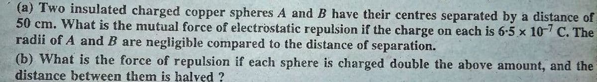 (a) Two insulated charged copper spheres A and B have their centres separated by a distance of
50 cm. What is the mutual force of electrostatic repulsion if the charge on each is 6-5 x 10 C. The
radii of A and B are negligible compared to the distance of separation.
(b) What is the force of repulsion if each sphere is charged double the above amount, and the
distance between them is halved ?
