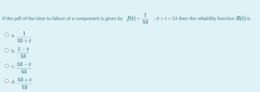 If the pdf of the time to failure of a component is given by f(t) =
1
;0 < t < 53 then the reliability function R(t) is
53
1
a.
53 +t
O b. 1-t
53
53 – t
53
O d.
53 +t
53
