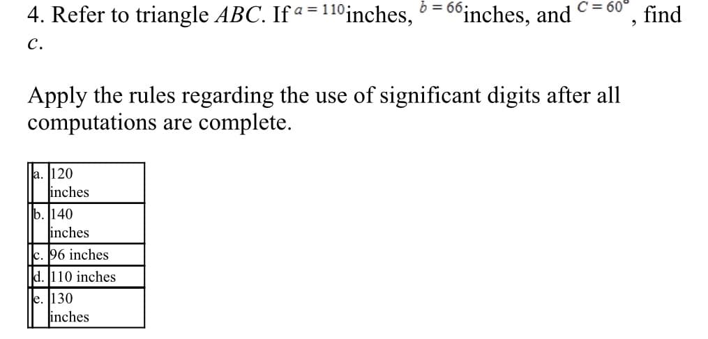 b =
C = 60°
4. Refer to triangle ABC. If a = 110inches, º = 6°inches, and
find
с.
Apply the rules regarding the use of significant digits after all
computations are complete.
a. 120
inches
b. 140
inches
c. 96 inches
d. 110 inches
e. [130
inches

