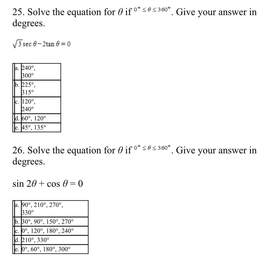 25. Solve the equation for 0 if °° <6< 360°. Give your answer in
degrees.
V3 sec 0-2tan e = 0
a. 240°,
300°
b. 225°,
315°
c. 120°,
240°
d. 60°, 120°
e. 45°, 135°
26. Solve the equation for 0 if °° <0<360°. Give your answer in
degrees.
sin 20 + cos 0 = 0
a. 90°, 210°, 270°,
330°
b. 30°, 90°, 150°, 270°
c. 0°, 120°, 180°, 240°
d. 210°, 330°
e. 0°, 60°, 180°, 300°
