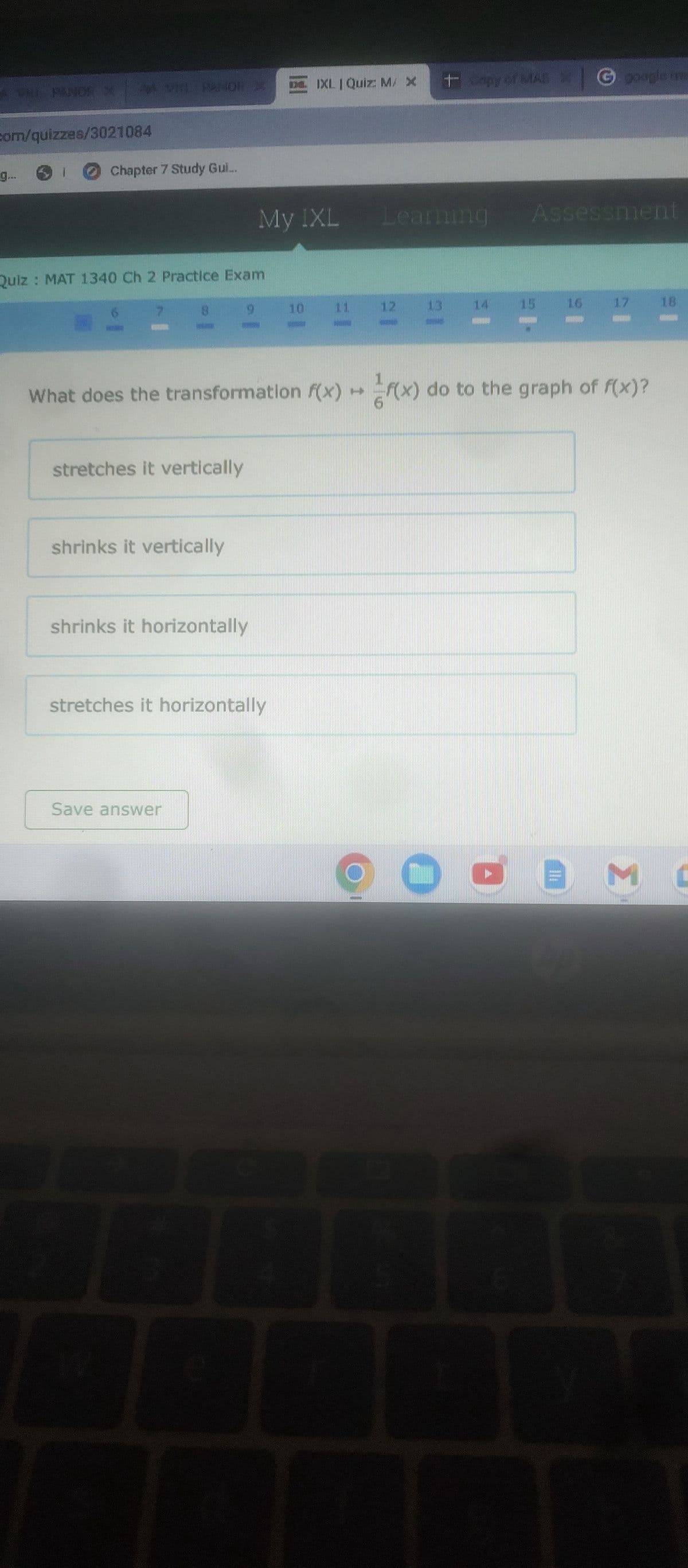 com/quizzes/3021084
9.
Chapter 7 Study Gul...
Quiz: MAT 1340 Ch 2 Practice Exam
18.
stretches it vertically
shrinks it vertically
9
shrinks it horizontally
Save answer
L
My IXL
stretches it horizontally
IXL | Quiz: M/ X
10
El
Learning
12
+ Gmpy of MAS
CARRO
What does the transformation f(x) + (x) do to the graph of f(x)?
13.
de
G google im
G
Assessment
17
14
3