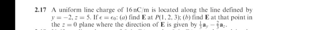 2.17 A uniform line charge of 16 nC/m is located along the line defined by
y = -2, z = 5. If e = €0: (a) find E at P(1, 2, 3); (b) find E at that point in
the z = 0 plane where the direction of E is given by a,-a.
