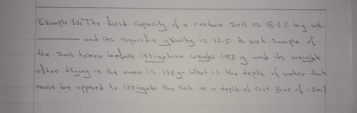 EXample 1o: The field capacity fa certain Soil is 18-3% by wt
and its specifie aVavity is t2.5. A wet Sample of
the Soil taken before irtigation weiehs 153 a aind its weiaht
atter drying in the
what is Ahe depth of water that
is
138g.
must be applied to irrigate the Soil in a
depth of root 2one of zm?
