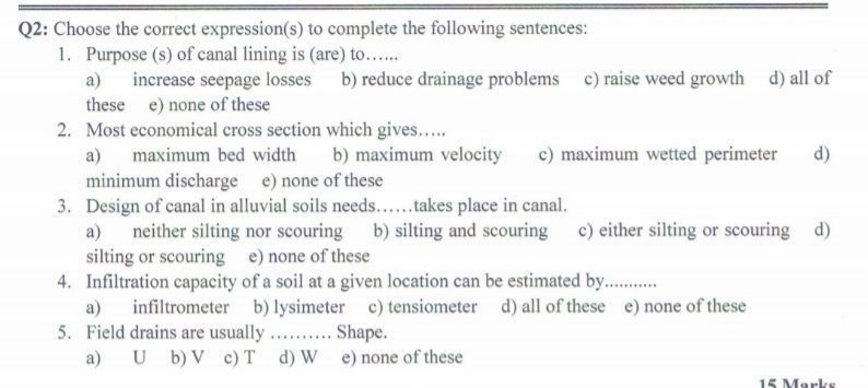 Q2: Choose the correct expression(s) to complete the following sentences:
1. Purpose (s) of canal lining is (are) to...
increase seepage losses b) reduce drainage problems c) raise weed growth d) all of
these e) none of these
a)
2. Most economical cross section which gives...
a)
maximum bed width
b) maximum velocity
c) maximum wetted perimeter
d)
minimum discharge e) none of these
3. Design of canal in alluvial soils needs...takes place in canal.
neither silting nor scouring b) silting and scouring c) either silting or scouring d)
silting or scouring e) none of these
4. Infiltration capacity of a soil at a given location can be estimated by..
a)
a)
infiltrometer b) lysimeter c) tensiometer d) all of these e) none of these
5. Field drains are usually. . Shape.
a) U b) V c) T d) W e) none of these
15 Marks
