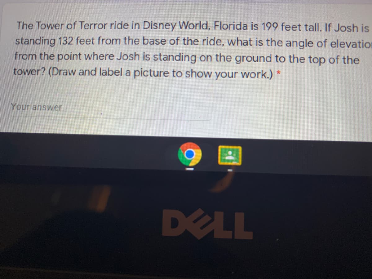 The Tower of Terror ride in Disney World, Florida is 199 feet tall. If Josh is
standing 132 feet from the base of the ride, what is the angle of elevation
from the point where Josh is standing on the ground to the top of the
tower? (Draw and label a picture to show your work.) *
Your answer
DELL

