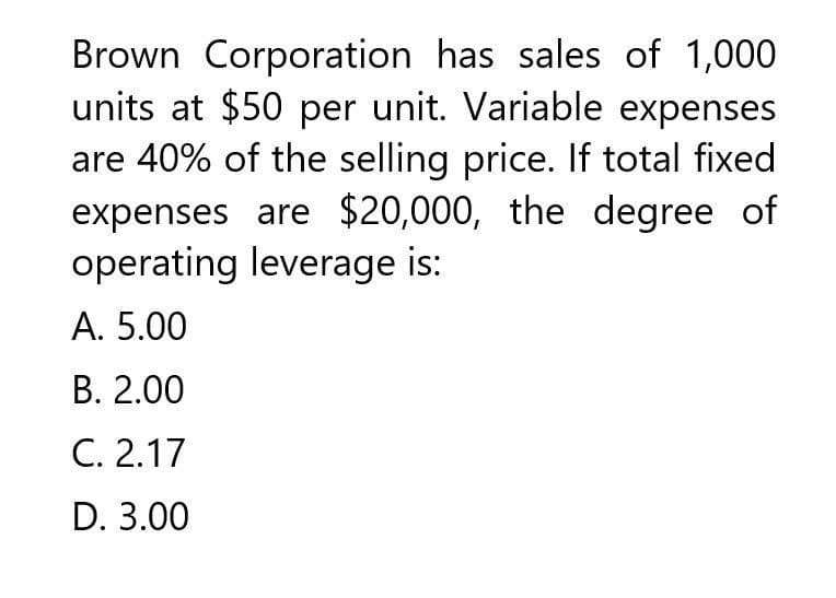 Brown Corporation has sales of 1,000
units at $50 per unit. Variable expenses
are 40% of the selling price. If total fixed
expenses are $20,000, the degree of
operating leverage is:
A. 5.00
B. 2.00
C. 2.17
D. 3.00