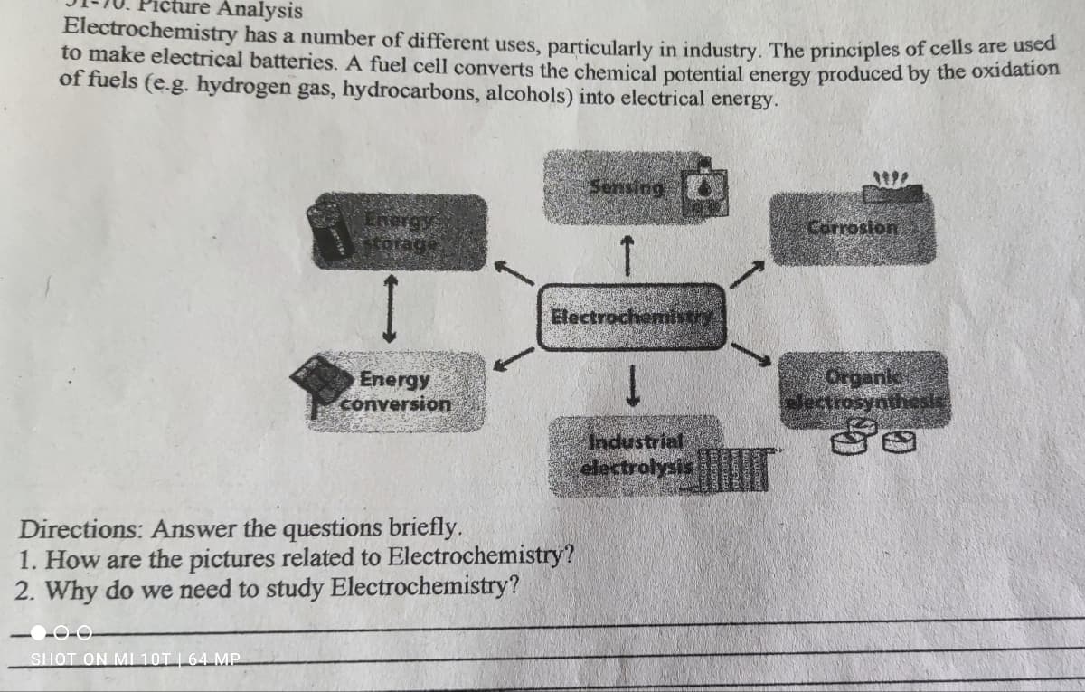 ture Analysis
Electrochemistry has a number of different uses, particularly in industry. The principles of cells are us
to make electrical batteries. A fuel cell converts the chemical potential energy produced by the oxdaao
of fuels (e.g. hydrogen gas, hydrocarbons, alcohols) into electrical energy.
Sensing
Energy
Corrosion
1
COrage
Electrochemhtry
Energy
conversion
Organic
electrosynthesis
Industrial
electrolysis
Directions: Answer the questions briefly.
1. How are the pictures related to Electrochemistry?
2. Why do we need to study Electrochemistry?
SHOT ON MI 10T|64 MP
