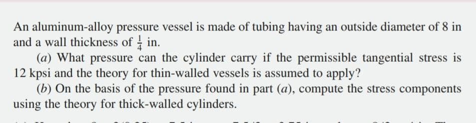 An aluminum-alloy pressure vessel is made of tubing having an outside diameter of 8 in
and a wall thickness of in.
(a) What pressure can the cylinder carry if the permissible tangential stress is
12 kpsi and the theory for thin-walled vessels is assumed to apply?
(b) On the basis of the pressure found in part (a), compute the stress components
using the theory for thick-walled cylinders.
