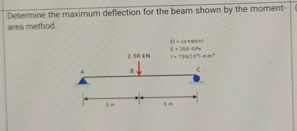 Determine the maximum deflection for the beam shown by the moment-
area method.
El = constant
E = 200 GPa
2.5R kN
1- 700(10) mm
C
5 m
5 m
