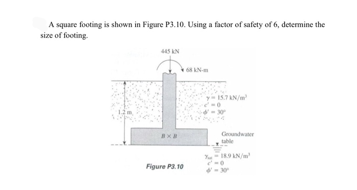 A square footing is shown in Figure P3.10. Using a factor of safety of 6, determine the
size of footing.
445 kN
68 kN-m
15.7 kN/m
1.2
- 30°
BXB
Groundwater
table
Yu = 18.9 kN/m
c' =0
d'= 30°
Figure P3.10
