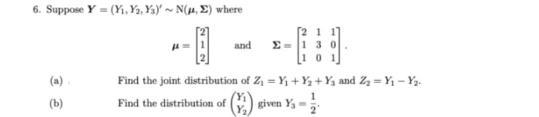 6. Suppose Y = (Y₁, Y2, Y3)' ~ N(μ, E) where
(a)
(b)
μ = 1
-
[21 11
and Σ = |1 3 0
101
Find the joint distribution of Z₁ = Y₁+Y₂+ Y3 and Z₂ = Y₁ - Y₂.
Find the distribution of
Y₁
Y₂
given Y3 =
1
2