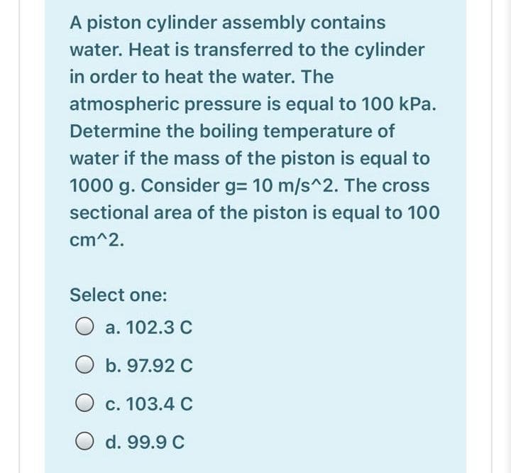A piston cylinder assembly contains
water. Heat is transferred to the cylinder
in order to heat the water. The
atmospheric pressure is equal to 100 kPa.
Determine the boiling temperature of
water if the mass of the piston is equal to
1000 g. Consider g= 10 m/s^2. The cross
sectional area of the piston is equal to 100
cm^2.
Select one:
О а. 102.3 С
O b. 97.92 C
с. 103.4 С
O d. 99.9 C
