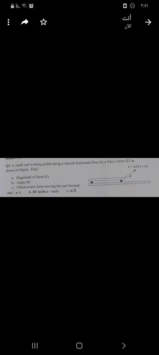 O O
أنت
الآن
01/ A small cart is being pulled along a smooth horizontal floor by a force vector (F) as
shown in Figure. Find:
F= 3V3 1+3/
a- Magnitude of force (F)
b- Angle (0)
c- Effectiveness force moving the cart forward
Ans/ a- 6
b- 30° with x - axis
e- 3V3
个
