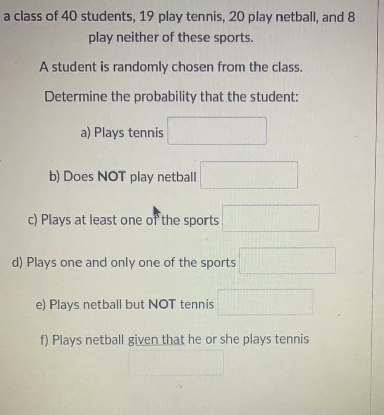 a class of 40 students, 19 play tennis, 20 play netball, and 8
play neither of these sports.
A student is randomly chosen from the class.
Determine the probability that the student:
a) Plays tennis
b) Does NOT play netball
c) Plays at least one of the sports
d) Plays one and only one of the sports
e) Plays netball but NOT tennis
f) Plays netball given that he or she plays tennis
