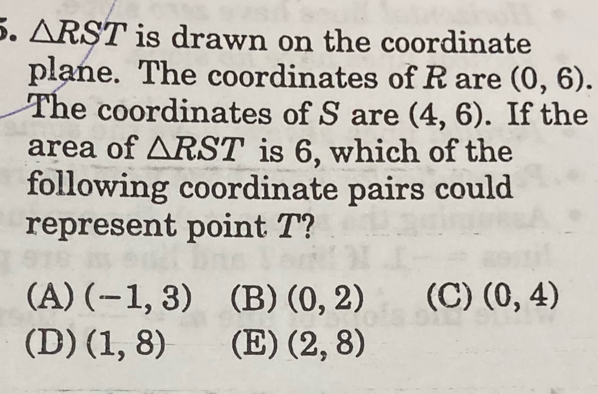 5. ARŞT is drawn on the coordinate
plane. The coordinates of R are (0, 6).
The coordinates of S are (4, 6). If the
area of ARST is 6, which of the
following coordinate pairs could
represent point T?
(C) (0, 4)
(A) (-1, 3) (B) (0, 2)
(D) (1, 8)
(E) (2, 8)
