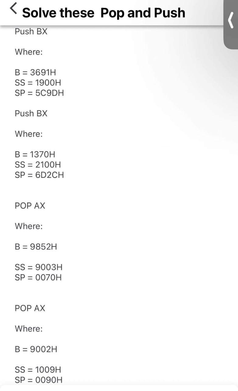 <
Solve these Pop and Push
Push BX
Where:
B = 3691H
SS = 1900H
SP = 5C9DH
Push BX
Where:
B = 1370H
SS = 2100H
SP = 6D2CH
POP AX
Where:
B = 9852H
SS 9003H
=
SP = 0070H
POP AX
Where:
B = 9002H
SS1009H
SP = 0090H
(