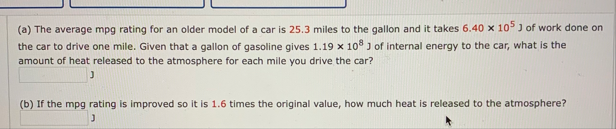 (a) The average mpg rating for an older model of a car is 25.3 miles to the gallon and it takes 6.40 x 10° J of work done on
the car to drive one mile. Given that a gallon of gasoline gives 1.19 x 108 J of internal energy to the car, what is the
amount of heat released to the atmosphere for each mile you drive the car?
(b) If the mpg rating is improved so it is 1.6 times the original value, how much heat is released to the atmosphere?
J
