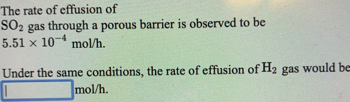 The rate of effusion of
SO2
SO2 gas through a porous barrier is observed to be
5.51 x 10-4
mol/h.
Under the same conditions, the rate of effusion of H2 gas would be
mol/h.
