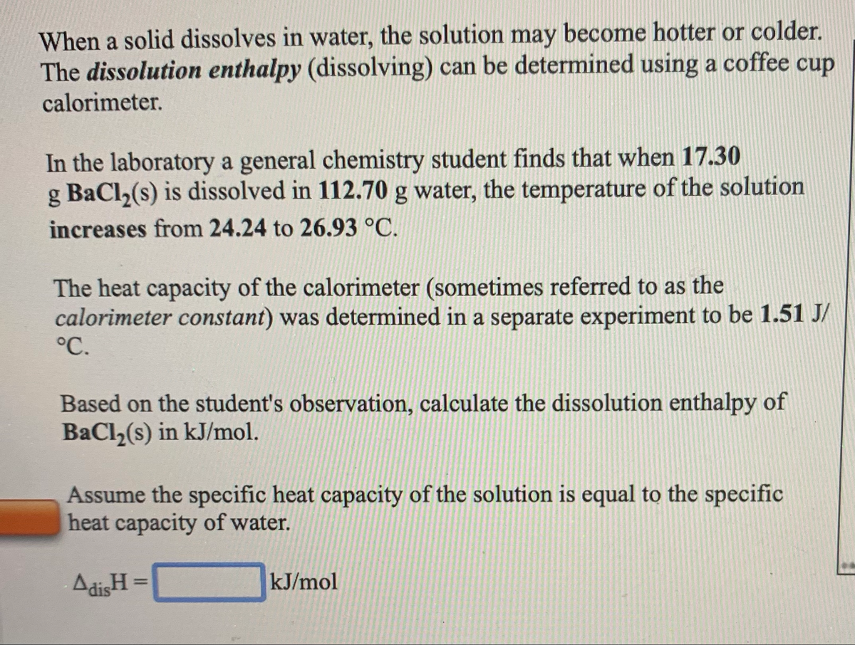 When a solid dissolves in water, the solution may become hotter or colder.
The dissolution enthalpy (dissolving) can be determined using a coffee cup
calorimeter.
In the laboratory a general chemistry student finds that when 17.30
g BaCl,(s) is dissolved in 112.70 g water, the temperature of the solution
increases from 24.24 to 26.93 °C.
The heat capacity of the calorimeter (sometimes referred to as the
calorimeter constant) was determined in a separate experiment to be 1.51 J/
°C.
Based on the student's observation, calculate the dissolution enthalpy of
BaCl,(s) in kJ/mol.
Assume the specific heat capacity of the solution is equal to the specific
heat capacity of water.
AdisH
kJ/mol
%3D
