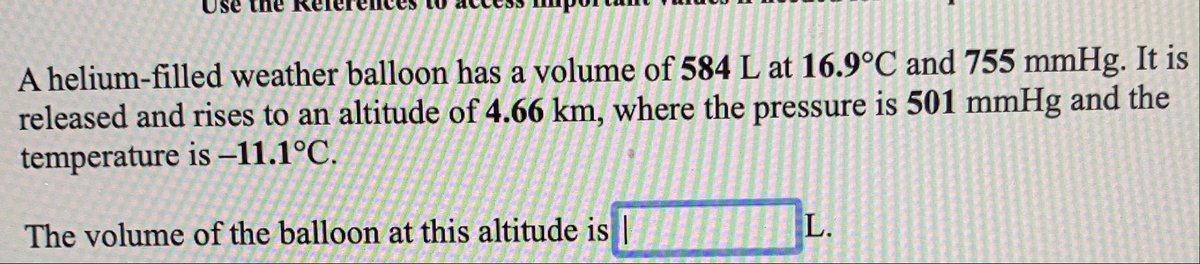 the
A helium-filled weather balloon has a volume of 584 L at 16.9°C and 755 mmHg. It is
released and rises to an altitude of 4.66 km, where the pressure is 501 mmHg and the
temperature is –11.1°C.
The volume of the balloon at this altitude is|
L.
