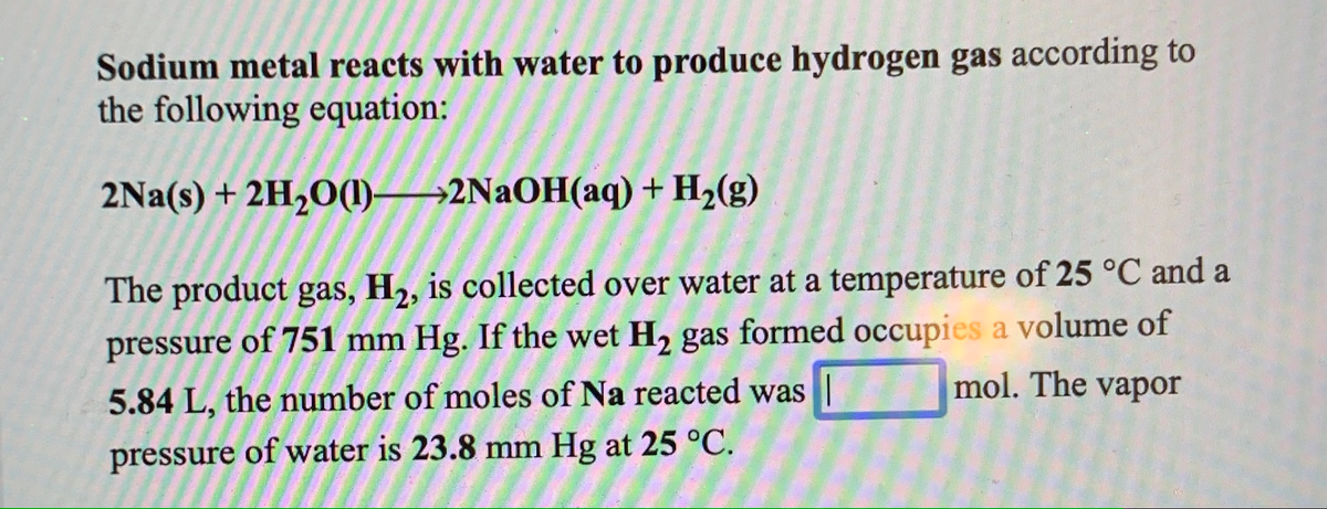 Sodium metal reacts with water to produce hydrogen gas according to
the following equation:
2Na(s) + 2H2O(1)→2NAOH(aq) + H2(g)
The product gas, H2, is collected over water at a temperature of 25 °C and a
pressure of 751 mm Hg. If the wet H, gas formed occupies a volume of
mol. The vapor
5.84 L, the number of moles of Na reacted was ||
pressure of water is 23.8 mm Hg at 25 °C.
