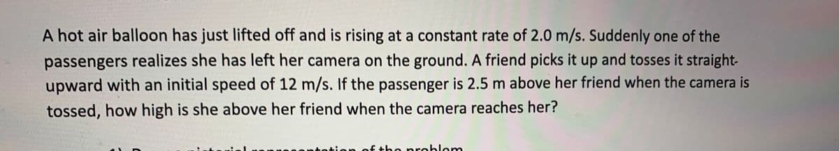 A hot air balloon has just lifted off and is rising at a constant rate of 2.0 m/s. Suddenly one of the
passengers realizes she has left her camera on the ground. A friend picks it up and tosses it straight-
upward with an initial speed of 12 m/s. If the passenger is 2.5 m above her friend when the camera is
tossed, how high is she above her friend when the camera reaches her?
ontotion of the problem
