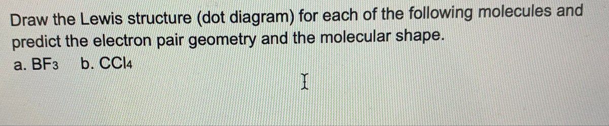 Draw the Lewis structure (dot diagram) for each of the following molecules and
predict the electron pair geometry and the molecular shape.
a. BF3
b. CC14
