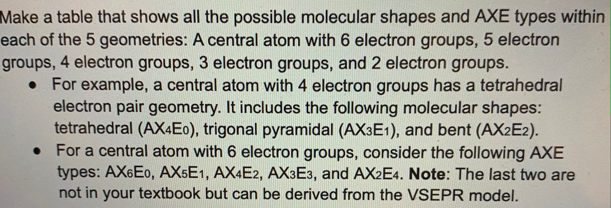 Make a table that shows all the possible molecular shapes and AXE types within
each of the 5 geometries: A central atom with 6 electron groups, 5 electron
groups, 4 electron groups, 3 electron groups, and 2 electron groups.
• For example, a central atom with 4 electron groups has a tetrahedral
electron pair geometry. It includes the following molecular shapes:
tetrahedral (AX4E0), trigonal pyramidal (AX3E1), and bent (AX2E2).
• For a central atom with 6 electron groups, consider the following AXE
types: AX6E0, AX5E1, AX4E2, AX3E3, and AX2E4. Note: The last two are
not in your textbook but can be derived from the VSEPR model.
