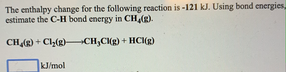 The enthalpy change for the following reaction is -121 kJ. Using bond energies,
estimate the C-H bond energy in CH,(g).
CH,(g) + Cl½(g) →CH3CI(g) + HCl(g)
kJ/mol
