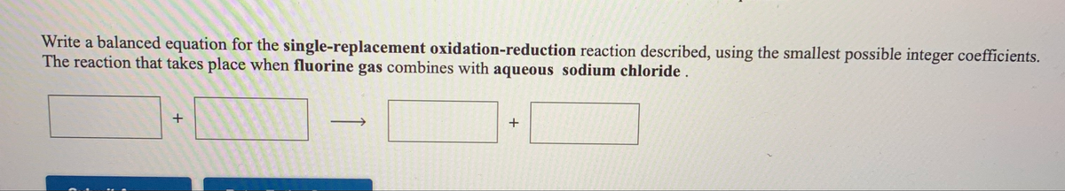 Write a balanced equation for the single-replacement oxidation-reduction reaction described, using the smallest possible integer coefficients.
The reaction that takes place when fluorine gas combines with aqueous sodium chloride .
+
