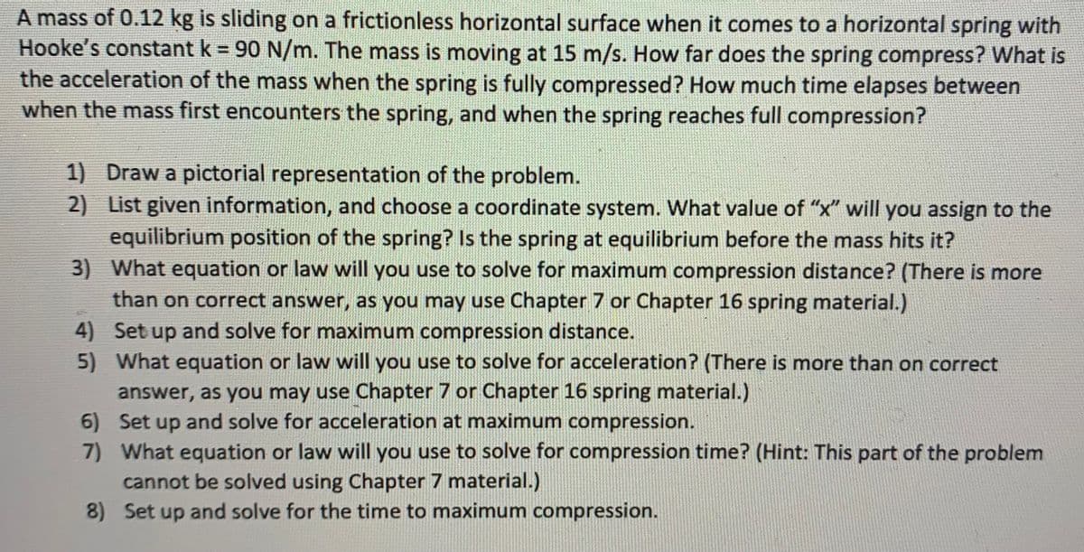 A mass of 0.12 kg is sliding on a frictionless horizontal surface when it comes to a horizontal spring with
Hooke's constant k = 90 N/m. The mass is moving at 15 m/s. How far does the spring compress? What is
the acceleration of the mass when the spring is fully compressed? How much time elapses between
when the mass first encounters the spring, and when the spring reaches full compression?
1) Draw a pictorial representation of the problem.
2) List given information, and choose a coordinate system. What value of "x" will you assign to the
equilibrium position of the spring? Is the spring at equilibrium before the mass hits it?
3) What equation or law will you use to solve for maximum compression distance? (There is more
than on correct answer, as you may use Chapter 7 or Chapter 16 spring material.)
4) Set up and solve for maximum compression distance.
5) What equation or law will you use to solve for acceleration? (There is more than on correct
answer, as you may use Chapter 7 or Chapter 16 spring material.)
6) Set up and solve for acceleration at maximum compression.
7) What equation or law will you use to solve for compression time? (Hint: This part of the problem
cannot be solved using Chapter 7 material.)
8) Set up and solve for the time to maximum compression.
