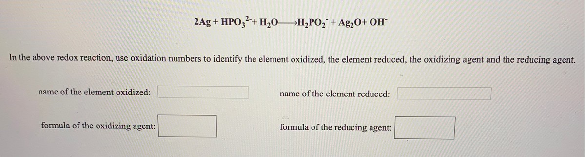 2Ag + HPO,²+ H,0→H¿PO,¯ + Ag,0+ OH¯
2-+
In the above redox reaction, use oxidation numbers to identify the element oxidized, the element reduced, the oxidizing agent and the reducing agent.
name of the element oxidized:
name of the element reduced:
formula of the oxidizing agent:
formula of the reducing agent:
