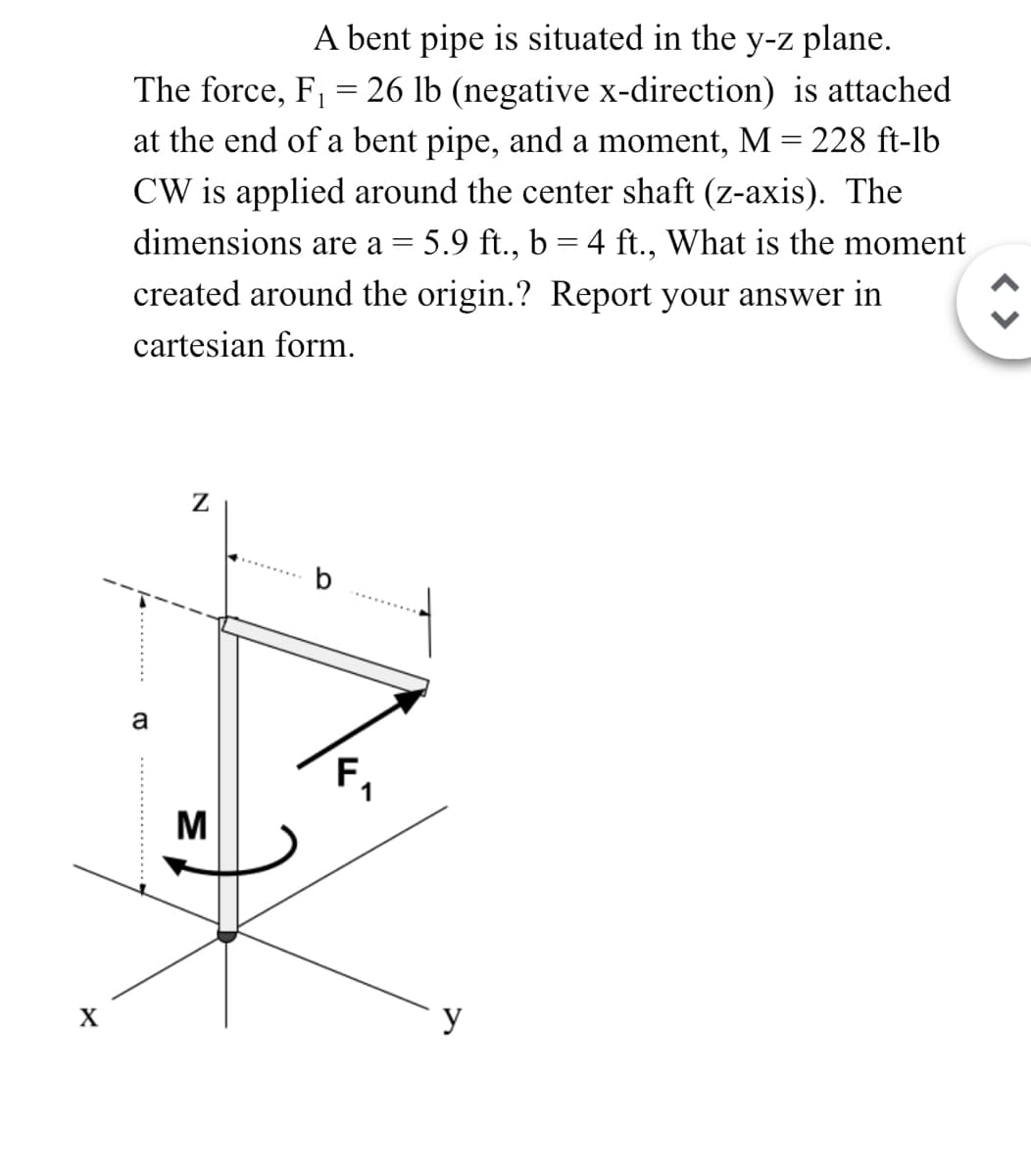 A bent pipe is situated in the y-z plane.
The force, F₁ = 26 lb (negative x-direction) is attached
at the end of a bent pipe, and a moment, M = 228 ft-lb
CW is applied around the center shaft (z-axis). The
dimensions are a = 5.9 ft., b = 4 ft., What is the moment
created around the origin.? Report your answer in
cartesian form.
Z
a
M
X
y
< >