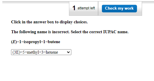 1 attempt left
Check my work
Click in the answer box to display choices.
The following name is incorrect. Select the correct IUPAC name.
(E)–1-isopropyl-1-butene
(3E)-5-methyl-3–-hexene
