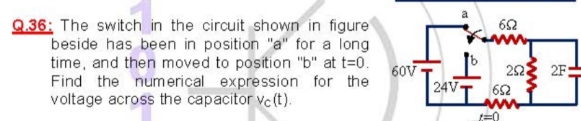 a
Q.36: The switch in the circuit shown in figure
beside has been in position "a" for a long
time, and then moved to position "b" at t=0.
Find the numerical expression for the
voltage across the capacitor Vc (t).
60V
22
2F-
24V
62
ww
