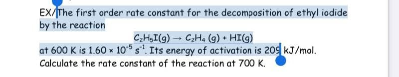 EX/The first order rate constant for the decomposition of ethyl iodide
by the reaction
C2H,I(g) C2H4 (g) + HI(g)
at 600 K is 1.60 x 10 s. Its energy of activation is 209 kJ/mol.
Calculate the rate constant of the reaction at 700 K.
