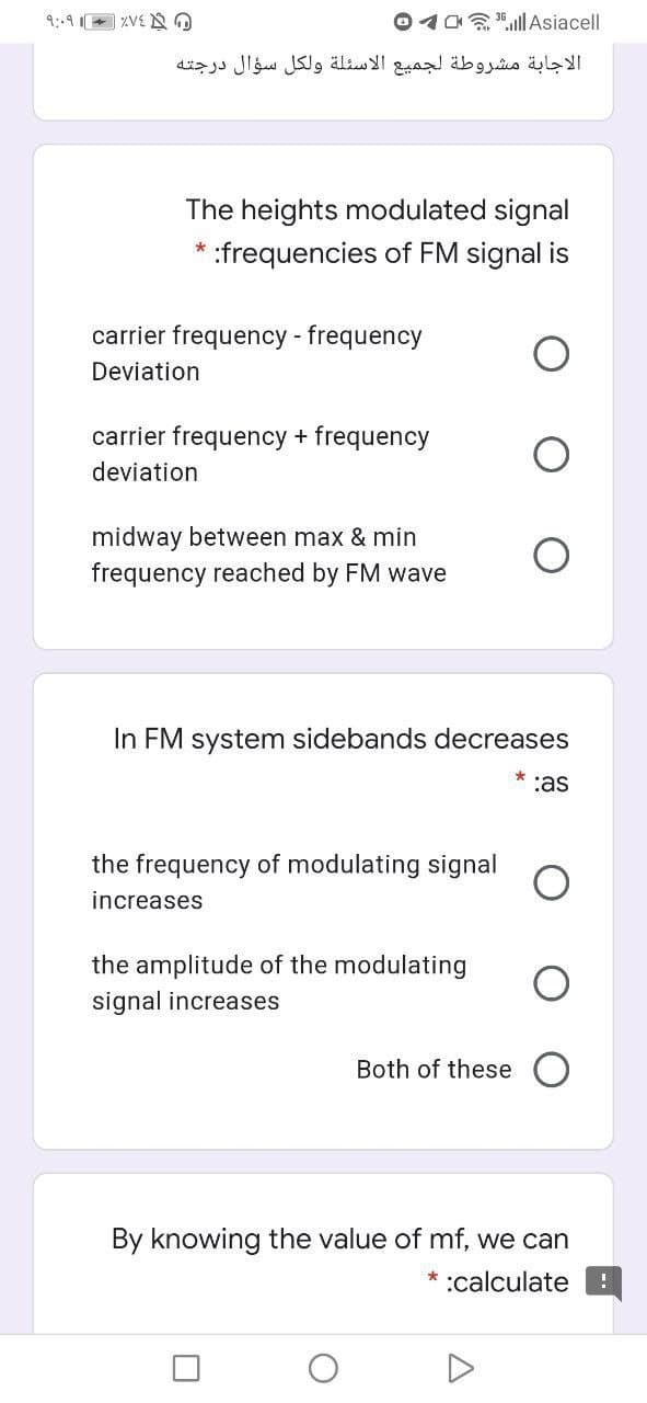 9::9 XVE N O
O4a .l Asiacell
الاجابة مشروطة لجميع الأسئلة ولكل سؤال درجته
The heights modulated signal
:frequencies of FM signal is
carrier frequency - frequency
Deviation
carrier frequency + frequency
deviation
midway between max & min
frequency reached by FM wave
In FM system sidebands decreases
:as
the frequency of modulating signal
increases
the amplitude of the modulating
signal increases
Both of these
By knowing the value of mf, we can
* :calculate
