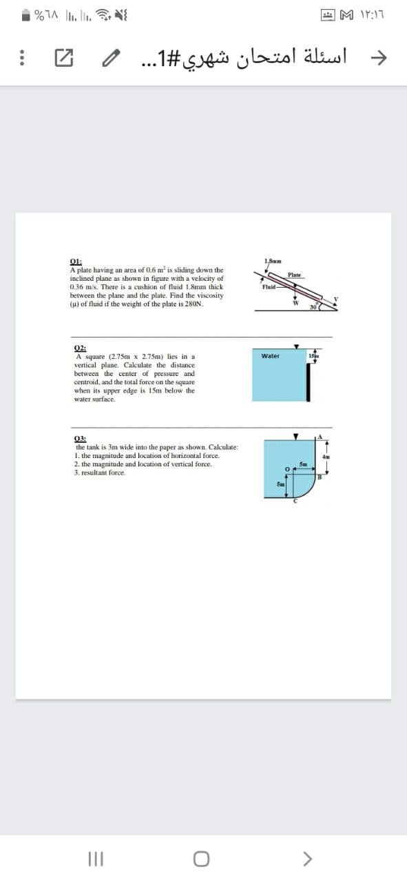 A M IY:17
اسئلة امتحان شهري #1. . . 0
->
1, Smm
01:
A plate having an area of 0.6 m is sliding down the
inclined plane as shown in figure with a velocity of
0.36 m/s. There is a cushion of fluid 1.8mm thick
between the plane and the plate. Find the viscosity
(u) of fluid if the weight of the plate is 280N.
Plate
Fluid-
Q2:
A square (2.75m x 2.75m) lies in a
vertical plane. Calculate the distance
between the center of pressure and
centroid, and the total force on the square
when its upper edge is 15m below the
water surface.
Water
03:
the tank is 3m wide into the paper as shown. Calculate:
1. the magnitude and location of horizontal force.
2. the magnitude and location of vertical force.
3. resultant force.
II
<>
