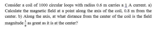 Consider a coil of 1000 circular loops with radius 0.6 m carries a 1 A current. a)
Calculate the magnetic field at a point along the axis of the coil, 0.8 m from the
center. b) Along the axis, at what distance from the center of the coil is the field
magnitude - as great as it is at the center?
