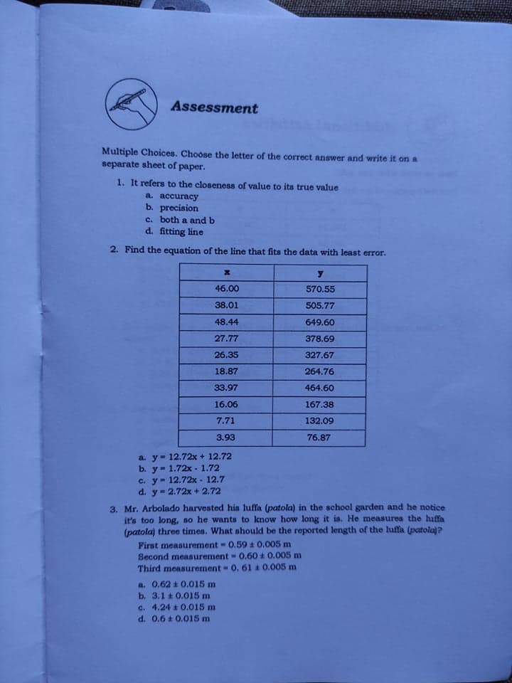 Assessment
Multiple Choices. Choose the letter of the correct answer and write it on a
separate sheet of paper.
1. It refers to the closeness of value to its true value
a. асcuracy
b. precision
c. both a and b
d. fitting line
2. Find the equation of the line that fits the data with least error.
46.00
570.55
38.01
505.77
48.44
649.60
27.77
378.69
26.35
327.67
18.87
264.76
33.97
464.60
16.06
167.38
7.71
132.09
3.93
76.87
a. y= 12.72x + 12.72
b. у- 1.72х -1.72
c. y- 12.72x - 12.7
d. y- 2.72x + 2.72
3. Mr. Arbolado harvested his luffa (patola) in the school garden and he notice
it's too long, so he wants to know how long it is. He measures the huffa
(patola) three times. What should be the reported length of the luffa (patola)?
First measurement 0.59 t 0.005 m
Second measurement 0,60 0.005 m
Third measurement 0, 61 0.005 m
a. 0,62 t 0.015 m
b. 3.1 t 0.015 m
c. 4.24 0.015 m
d. 0.6 t 0.015 m
