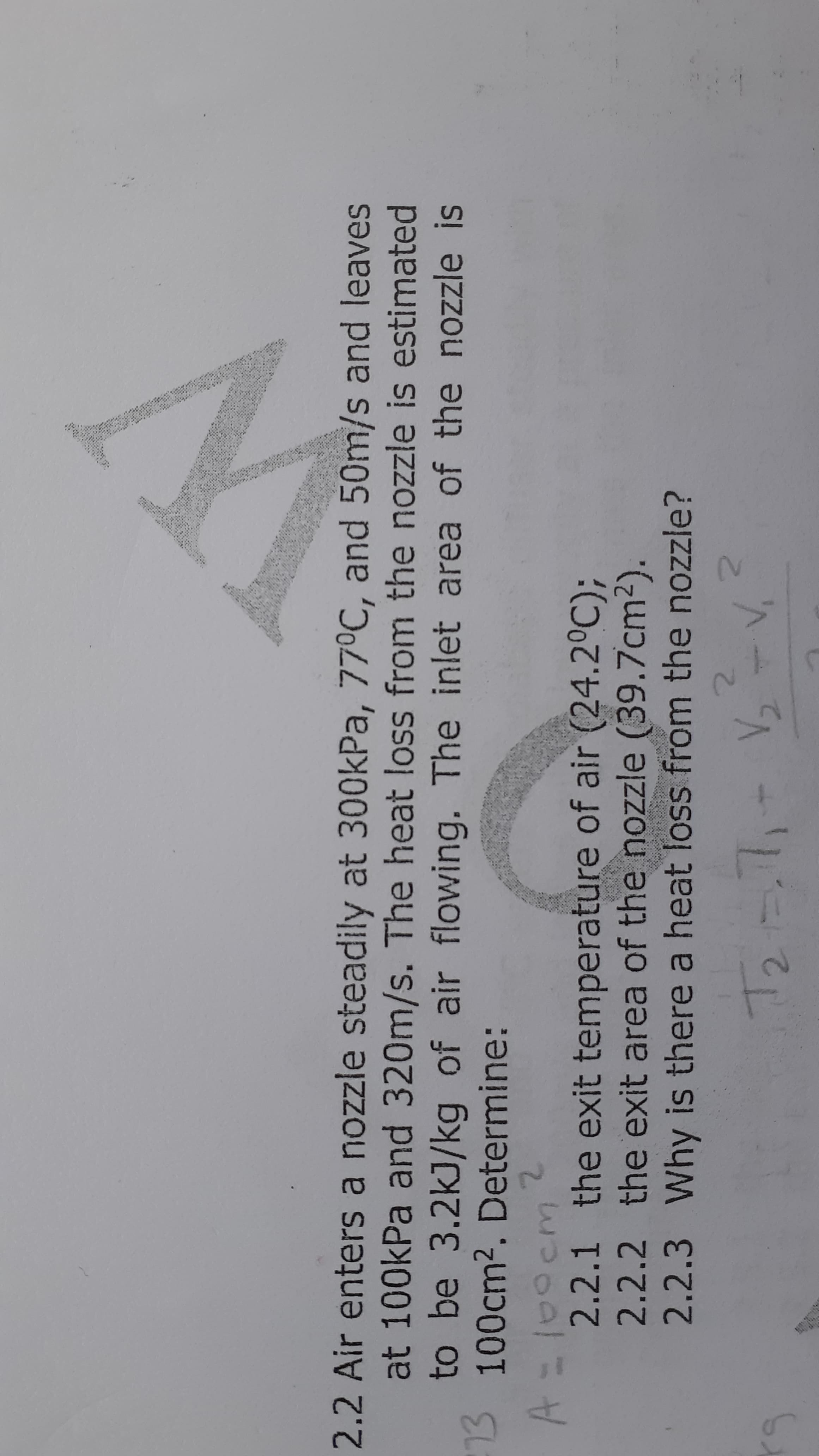 2.2 Air enters a nozzle steadily at 300kPa, 77°C, and 50m/s and leaves
at 100kPa and 320m/s. The heat loss from the nozzle is estimated
to be 3.2kJ/kg of air flowing. The inlet area of the nozzle is
3 100cm2. Determine:
2.
2.2.1 the exit temperature of air (24.2°C);
.2.2 the exit area of the nozzle (39.7cm2).
2.2.3Why is there a heat loss from the nozzle?
2.
