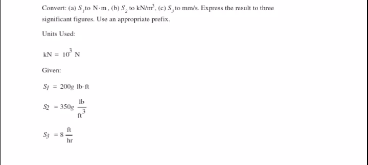 Convert: (a) S,to N-m, (b) S, to kN/m², (c) S, to mm/s. Express the result to three
significant figures. Use an appropriate prefix.
Units Used:
kN = 10° N
Given:
Sj = 200g Ib-ft
Ib
S2 = 350g
ft
S3 = 8-
hr
