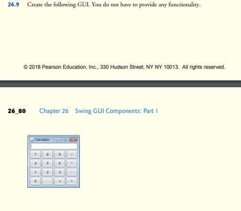 26.9
Create the following GUI. You do not have to provide any functionality.
© 2018 Pearson Education, Inc., 330 Hudson Street, NY NY 10013. All rights reserved.
26_80
Chapter 26 Swing GUI Components: Part I
Calculator
1
2
