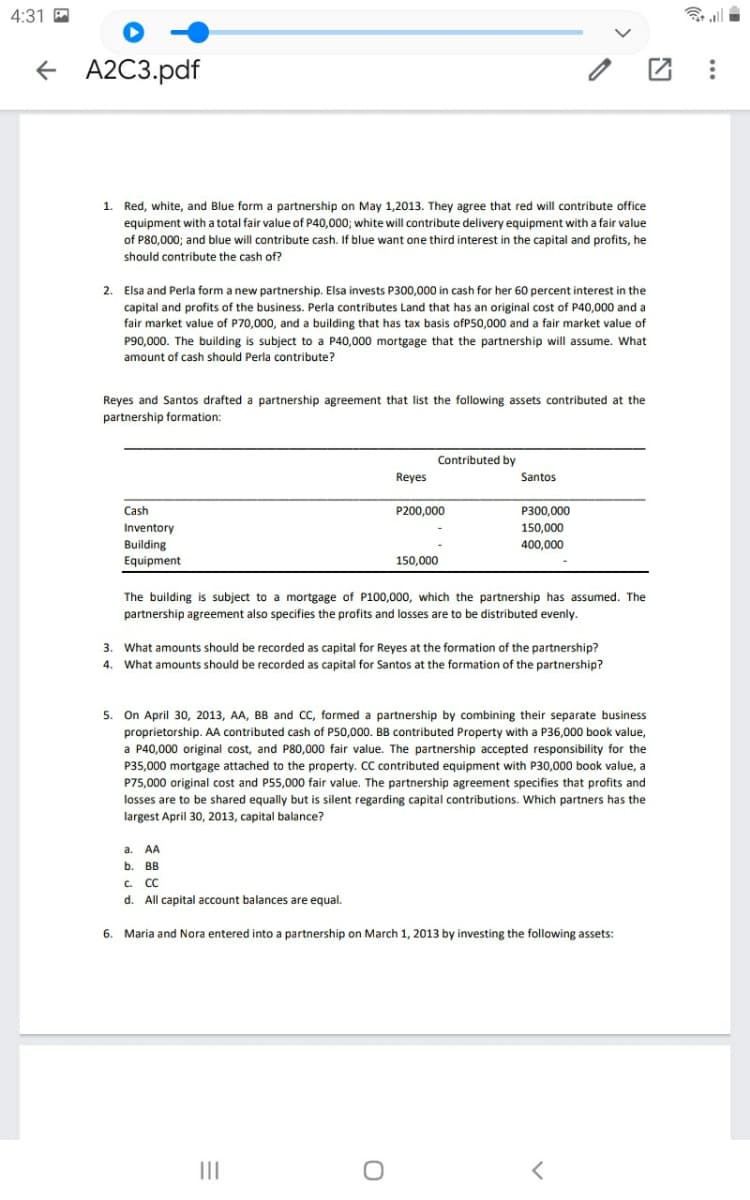 4:31 P
+ A2C3.pdf
团:
1. Red, white, and Blue form a partnership on May 1,2013. They agree that red will contribute office
equipment with a total fair value of P40,000; white will contribute delivery equipment with a fair value
of P80,000; and blue will contribute cash. If blue want one third interest in the capital and profits, he
should contribute the cash of?
2.
Elsa and Perla form a new partnership. Elsa invests P300,000 in cash for her 60 percent interest in the
capital and profits of the business. Perla contributes Land that
fair market value of P70,000, and a building that has tax basis ofP50,000 and a fair market value of
an original cost of P40,000 and a
P90,000. The building is subject to a P40,000 mortgage that the partnership will assume. What
amount of cash should Perla contribute?
Reyes and Santos drafted a partnership agreement that list the following assets contributed at the
partnership formation:
Contributed by
Reyes
Santos
Cash
P200,000
P300,000
Inventory
150,000
Building
Equipment
400,000
150,000
The building is subject to a mortgage of P100,000, which the partnership has assumed. The
partnership agreement also specifies the profits and losses are to be distributed evenly.
3.
What amounts should be recorded as capital for Reyes at the formation of the partnership?
What amounts should be recorded as capital for Santos at the formation of the partnership?
4.
5. On April 30, 2013, AA, BB and CC, formed a partnership by combining their separate business
proprietorship. AA contributed cash of P50,000. BB contributed Property with a P36,000 book value,
a P40,000 original cost, and P80,000 fair value. The partnership accepted responsibility for the
P35,000 mortgage attached to the property. CC contributed equipment with P30,000 book value, a
P75,000 original cost and P55,000 fair value. The partnership agreement specifies that profits and
losses are to be shared equally but is silent regarding capital contributions. Which partners has the
largest April 30, 2013, capital balance?
а. А
b. BB
C. CC
d. All capital account balances are equal.
6. Maria and Nora entered into a partnership on March 1, 2013 by investing the following assets:
II
