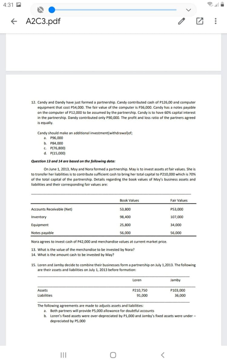 4:31
+ A2C3.pdf
12. Candy and Dandy have just formed a partnership. Candy contributed cash of P126,00 and computer
equipment that cost P54,000. The fair value of the computer is P36,000. Candy has a notes payable
on the computer of P12,000 to be assumed by the partnership. Candy is to have 60% capital interest
in the partnership. Dandy contributed only P90,000. The profit and loss ratio of the partners agreed
is equally.
Candy should make an additional investment(withdrawal)of;
a. P96,000
b. P84,000
c. P(76,800)
d. P(15,000)
Question 13 and 14 are based on the following data:
On June 1, 2013, May and Nora formed a partnership. May is to invest assets at fair values. She is
to transfer her liabilities is to contribute sufficient cash to bring her total capital to P210,000 which is 70%
of the total capital of the partnership. Details regarding the book values of May's business assets and
liabilities and their corresponding fair values are:
Book Values
Fair Values
Accounts Receivable (Net)
53,800
P53.000
Inventory
98,400
107,000
Equipment
25,800
34,000
Notes payable
56,000
56,000
Nora agrees to invest cash of P42,000 and merchandise values at current market price.
13. What is the value of the merchandise to be invested by Nora?
14. What is the amount cash to be invested by May?
1,2013. The following
15. Loren and Jamby decide to combine their businesses form a partnership on
are their assets and liabilities on July 1, 2013 before formation:
Loren
Jamby
Assets
P210,750
P103,000
Liabilities
91,000
36,000
The following agreements are made to adjusts assets and liabilities:
a. Both partners will provide P5,000 allowance for doubtful accounts
b. Loren's fixed assets were over-depreciated by P1,000 and Jamby's fixed assets were under -
depreciated by P5,000
II
