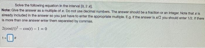 Solve the following equation in the Interval (0, 2 x).
Note: Glve the answer as a multiple of . Do not use decimal numbers. The answer should be a fraction or an integer. Note that x is
already Included in the answer so you Just have to enter the appropriate multiple. E.g. if the answer Is /2 you should enter 1/2. If there
is more than one answer enter them separated by commas.
2(cos(t))? - cos() - 1=0
t=
