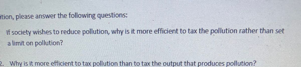 ītion, please answer the following questions:
If society wishes to reduce pollution, why is it more efficient to tax the pollution rather than set
a limit on pollution?
2. Why is it more efficient to tax pollution than to tax the output that produces pollution?
